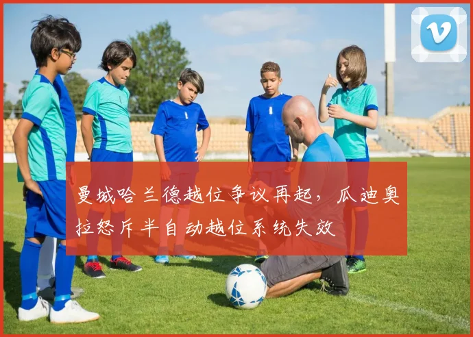 曼城哈兰德越位争议再起，瓜迪奥拉怒斥半自动越位系统失效